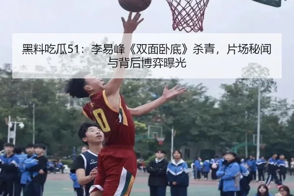黑料吃瓜51：李易峰《双面卧底》杀青，片场秘闻与背后博弈曝光